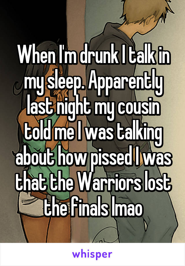 When I'm drunk I talk in my sleep. Apparently last night my cousin told me I was talking about how pissed I was that the Warriors lost the finals lmao