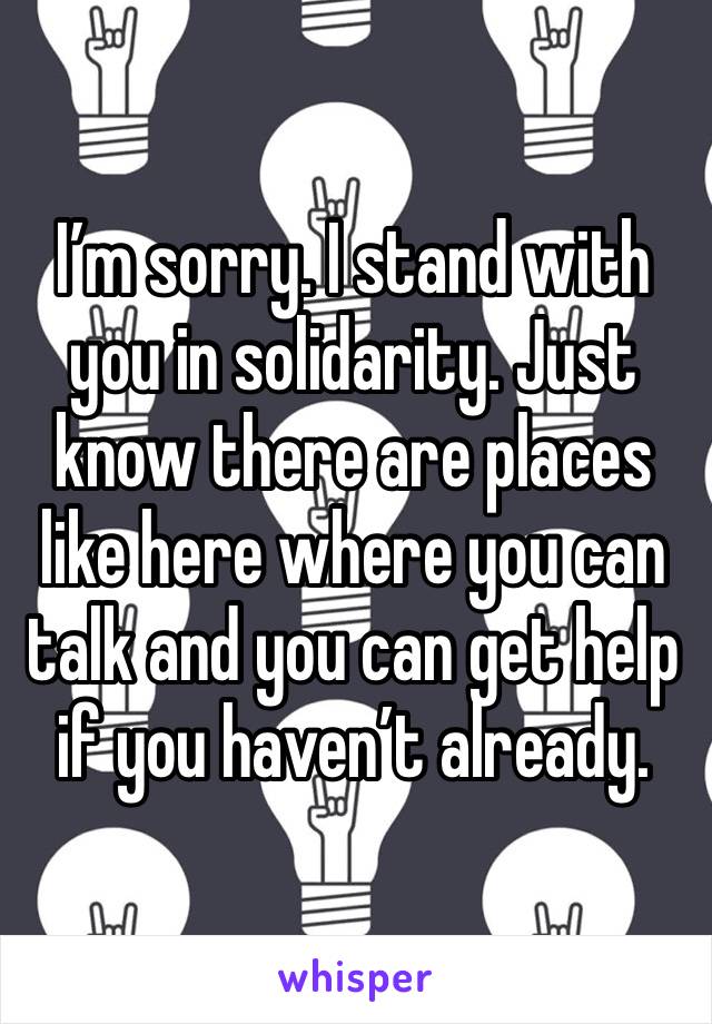 I’m sorry. I stand with you in solidarity. Just know there are places like here where you can talk and you can get help if you haven’t already.