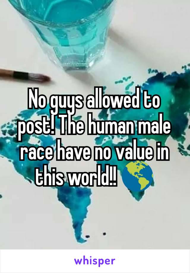 No guys allowed to post! The human male race have no value in this world!! 🌎