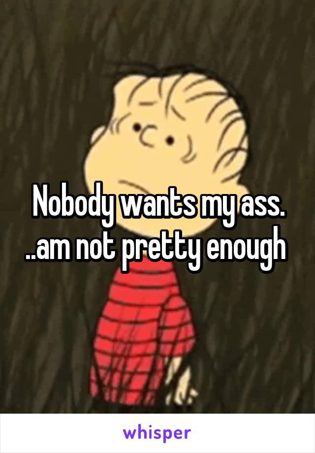 Nobody wants my ass. ..am not pretty enough 