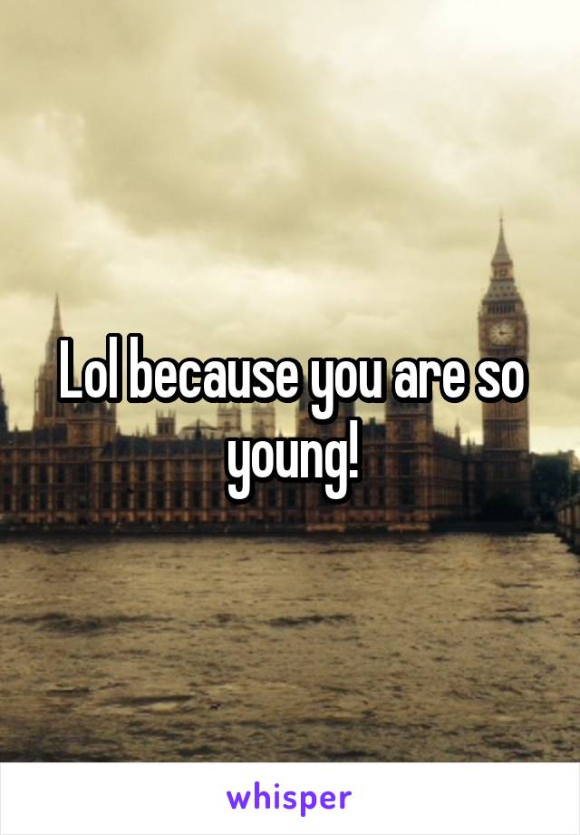 Lol because you are so young!