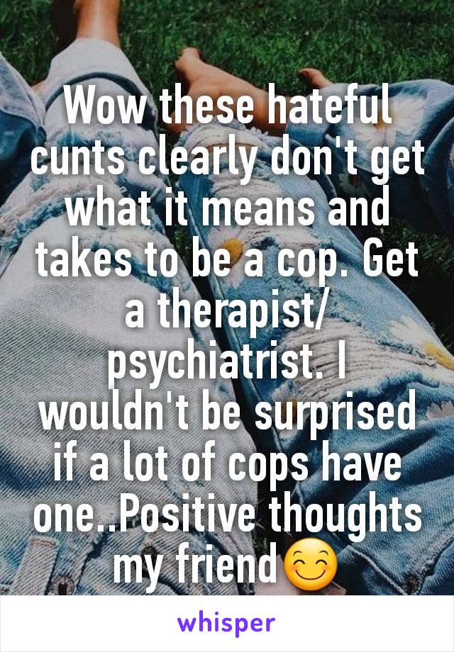 Wow these hateful cunts clearly don't get what it means and takes to be a cop. Get a therapist/psychiatrist. I wouldn't be surprised if a lot of cops have one..Positive thoughts my friend😊