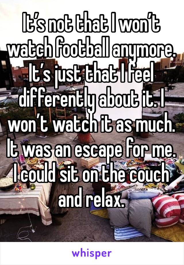 It’s not that I won’t watch football anymore. It’s just that I feel differently about it. I won’t watch it as much. It was an escape for me.
I could sit on the couch and relax.