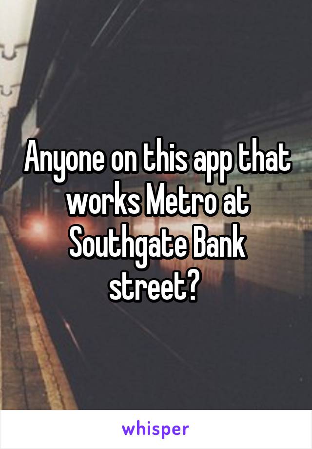 Anyone on this app that works Metro at Southgate Bank street? 