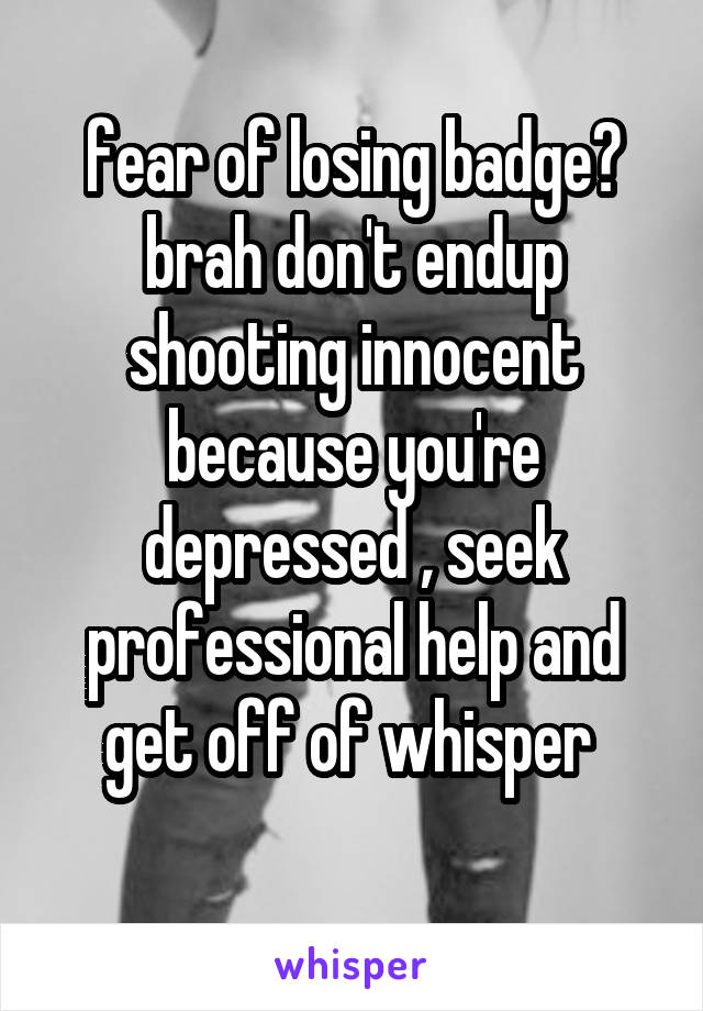 fear of losing badge?
brah don't endup shooting innocent because you're depressed , seek professional help and get off of whisper 
