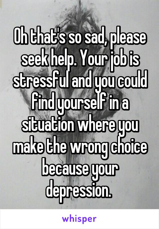 Oh that's so sad, please seek help. Your job is stressful and you could find yourself in a situation where you make the wrong choice because your depression. 