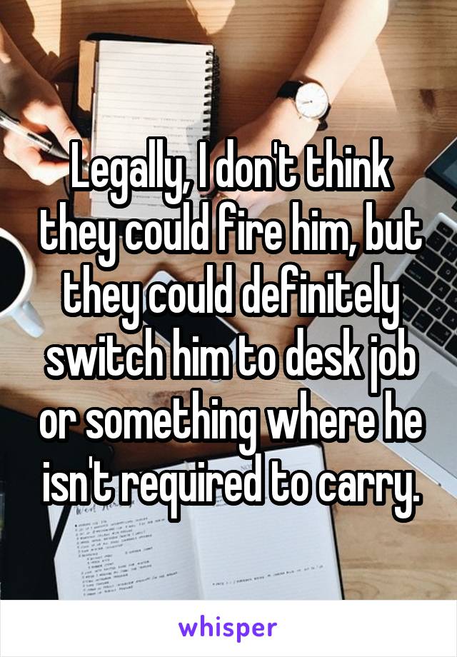 Legally, I don't think they could fire him, but they could definitely switch him to desk job or something where he isn't required to carry.