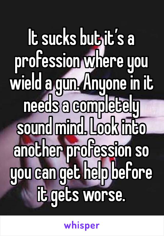 It sucks but it’s a profession where you wield a gun. Anyone in it needs a completely sound mind. Look into another profession so you can get help before it gets worse.