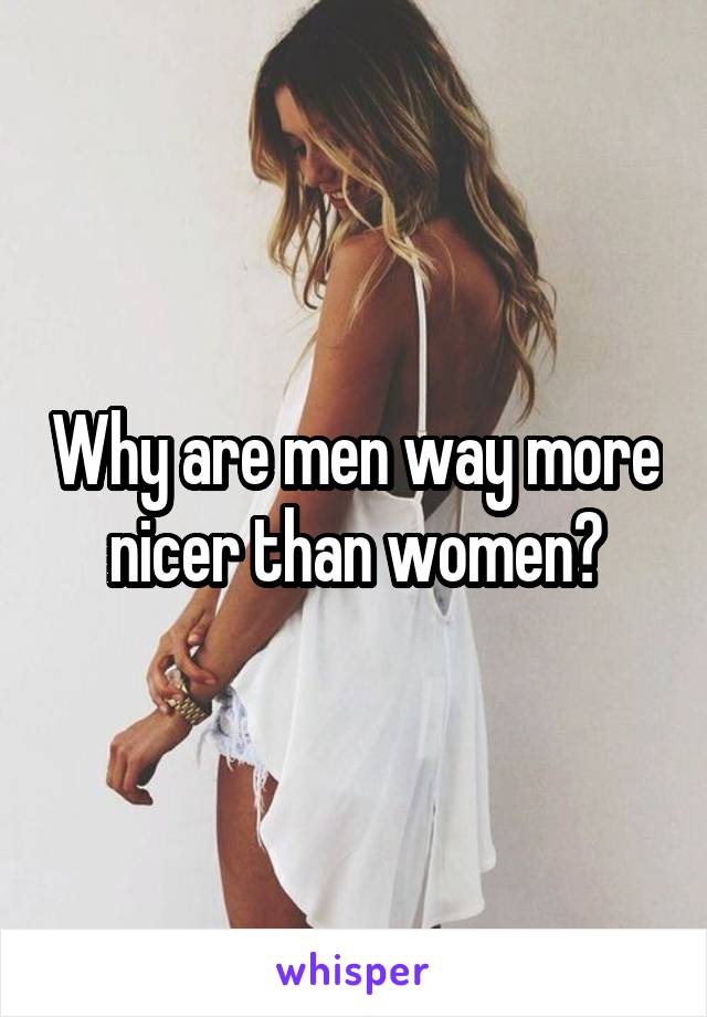 Why are men way more nicer than women?