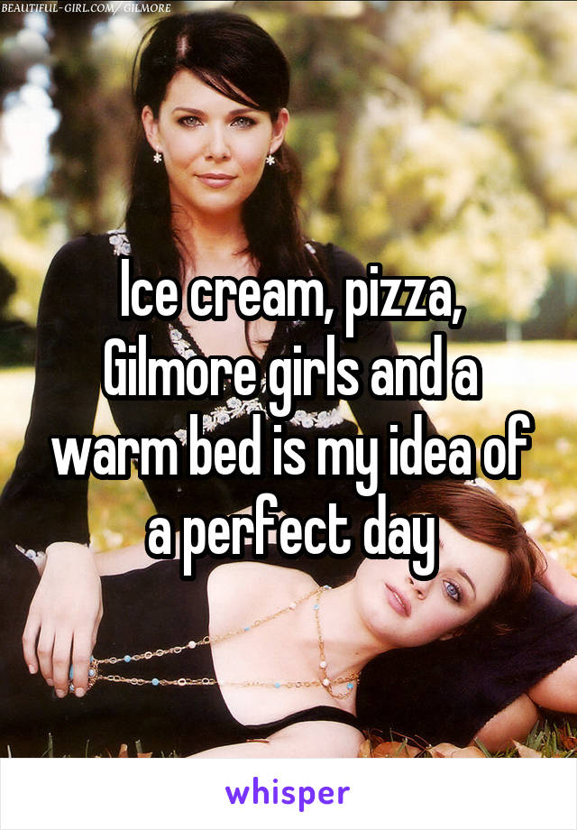 Ice cream, pizza, Gilmore girls and a warm bed is my idea of a perfect day