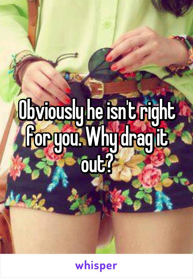 Obviously he isn't right for you. Why drag it out?