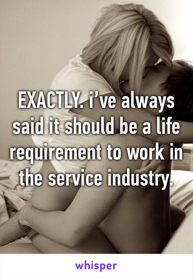 EXACTLY. i’ve always said it should be a life requirement to work in the service industry. 