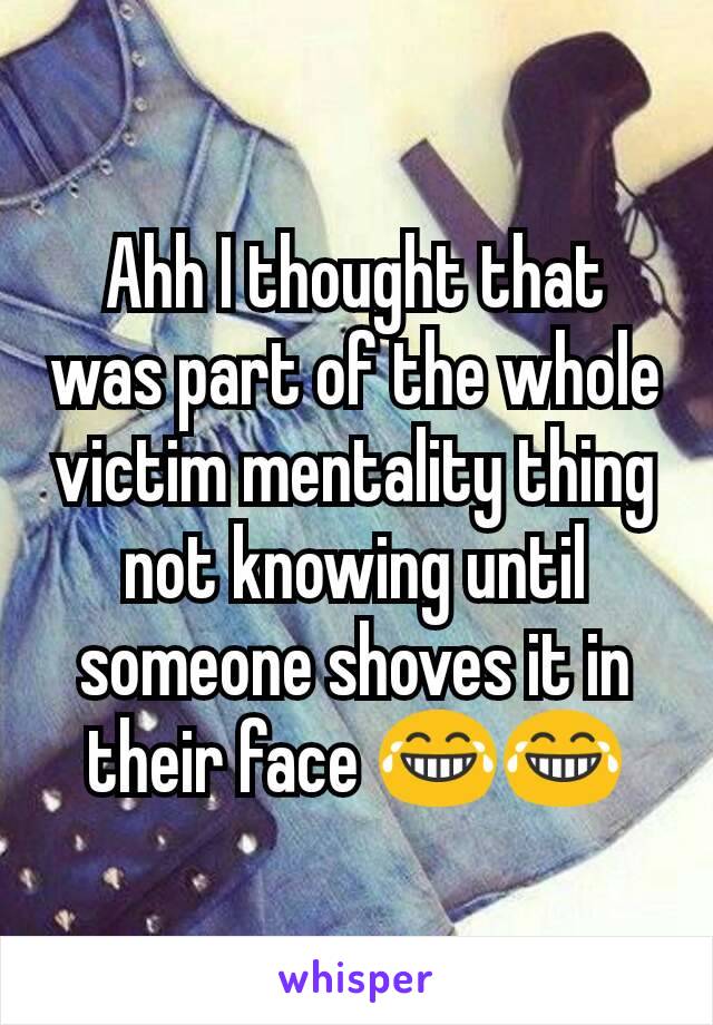 Ahh I thought that was part of the whole victim mentality thing not knowing until someone shoves it in  their face 😂😂