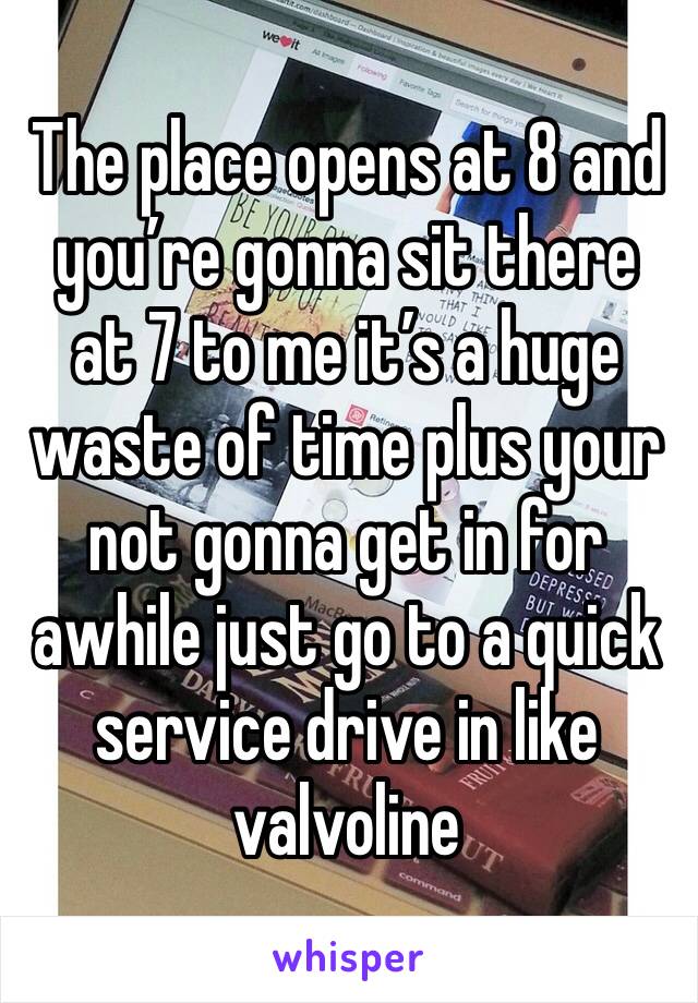 The place opens at 8 and you’re gonna sit there at 7 to me it’s a huge waste of time plus your not gonna get in for awhile just go to a quick service drive in like valvoline