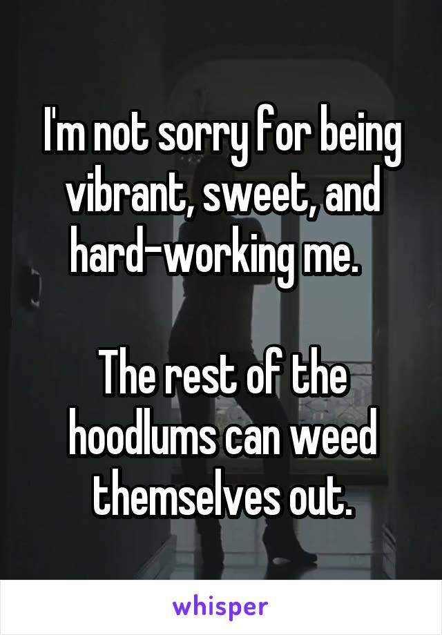 I'm not sorry for being vibrant, sweet, and hard-working me.  

The rest of the hoodlums can weed themselves out.