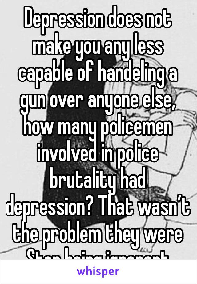 Depression does not make you any less capable of handeling a gun over anyone else, how many policemen involved in police brutality had depression? That wasn’t the problem they were Stop being ignorant