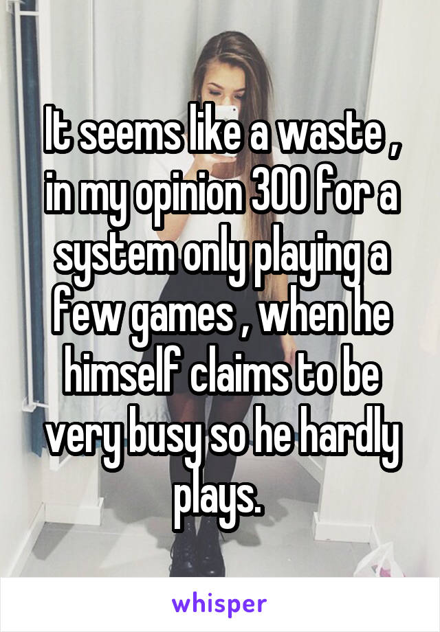 It seems like a waste , in my opinion 300 for a system only playing a few games , when he himself claims to be very busy so he hardly plays. 