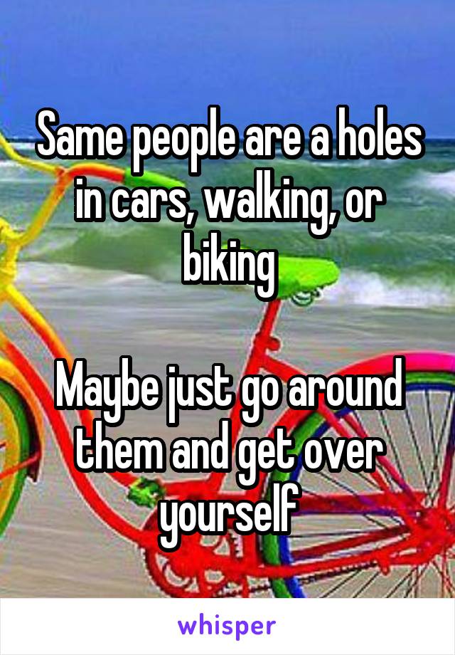 Same people are a holes in cars, walking, or biking

Maybe just go around them and get over yourself