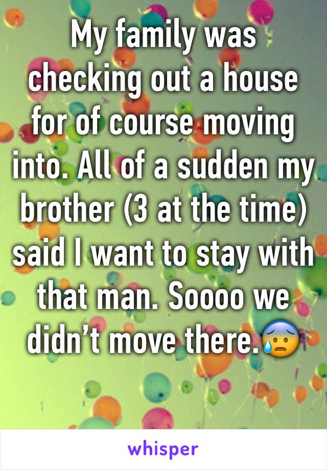 My family was checking out a house for of course moving into. All of a sudden my brother (3 at the time) said I want to stay with that man. Soooo we didn’t move there.😰
