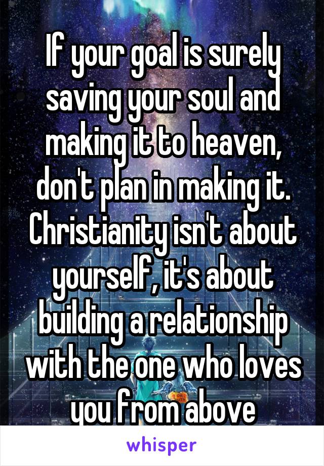 If your goal is surely saving your soul and making it to heaven, don't plan in making it. Christianity isn't about yourself, it's about building a relationship with the one who loves you from above