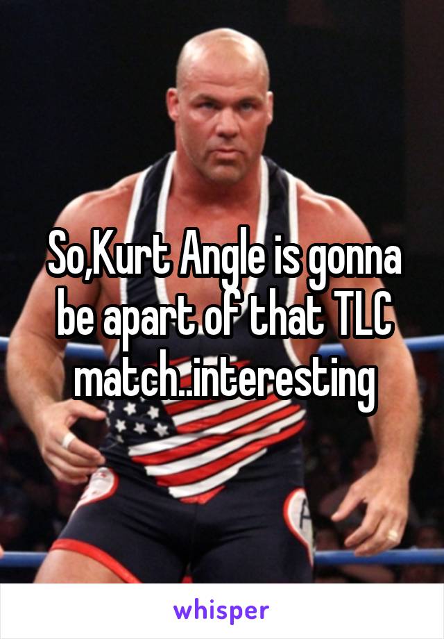 So,Kurt Angle is gonna be apart of that TLC match..interesting