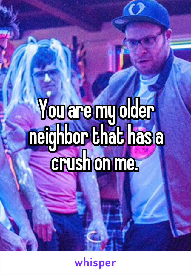 You are my older neighbor that has a crush on me. 