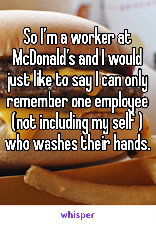 So I’m a worker at McDonald’s and I would just like to say I can only remember one employee (not including my self ) who washes their hands.  