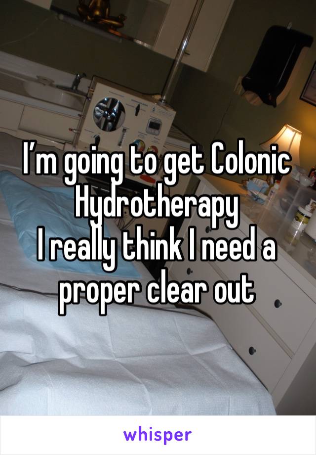 I’m going to get Colonic Hydrotherapy 
I really think I need a proper clear out 