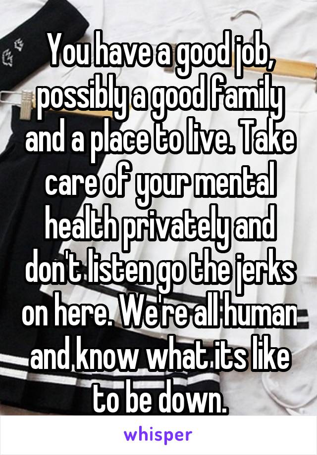 You have a good job, possibly a good family and a place to live. Take care of your mental health privately and don't listen go the jerks on here. We're all human and know what its like to be down.