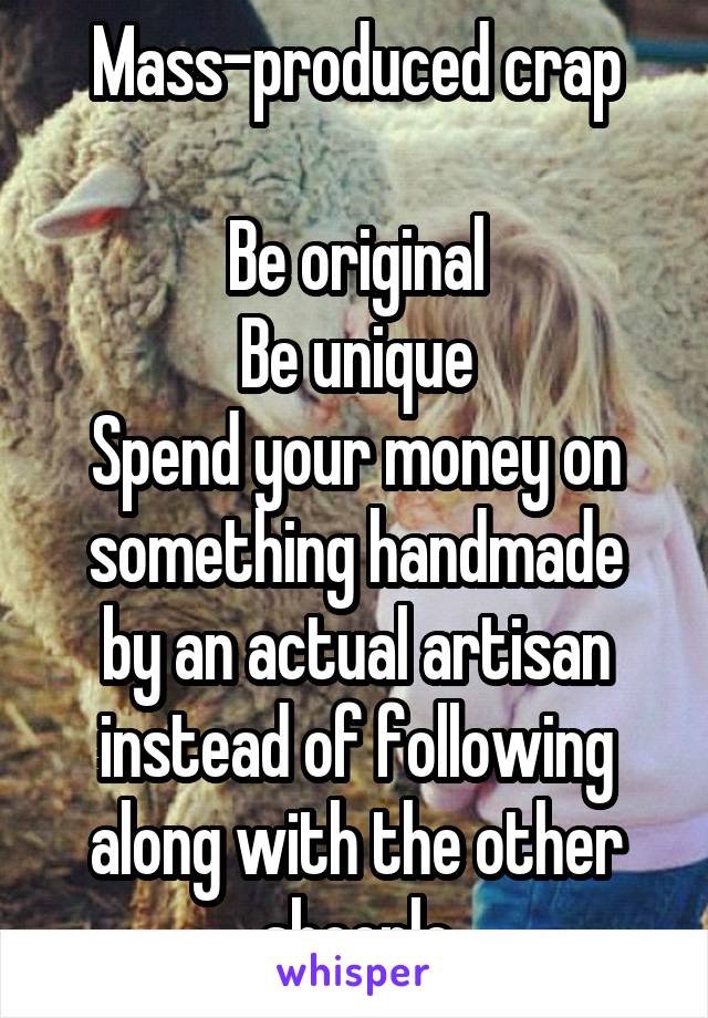 Mass-produced crap

Be original
Be unique
Spend your money on something handmade
by an actual artisan instead of following along with the other sheeple