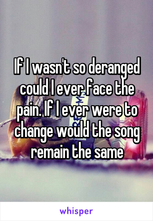 If I wasn't so deranged could I ever face the pain. If I ever were to change would the song remain the same