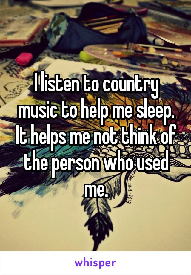 I listen to country music to help me sleep. It helps me not think of the person who used me.
