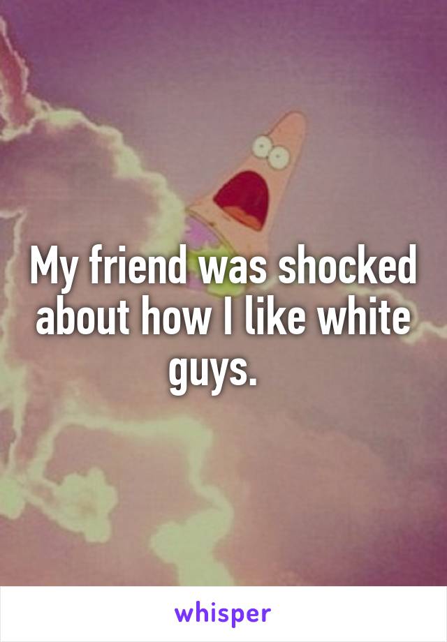My friend was shocked about how I like white guys.  