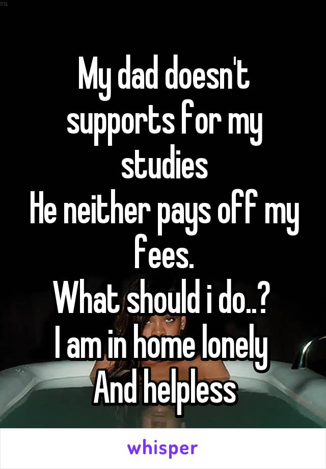 My dad doesn't supports for my studies
He neither pays off my fees.
What should i do..? 
I am in home lonely 
And helpless
