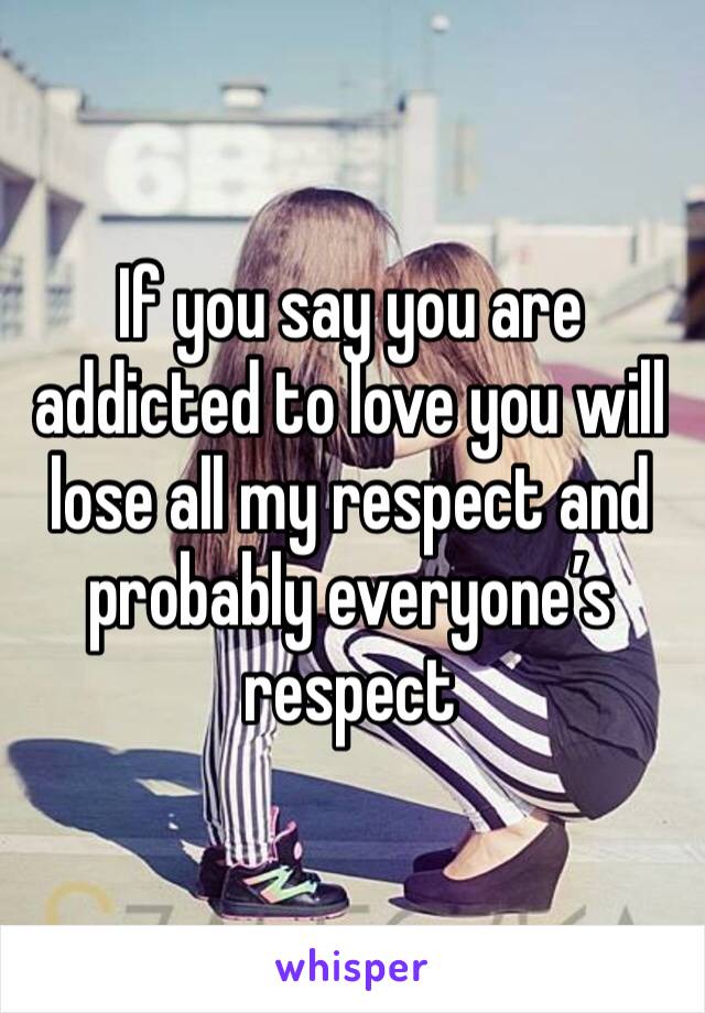 If you say you are addicted to love you will lose all my respect and probably everyone’s respect