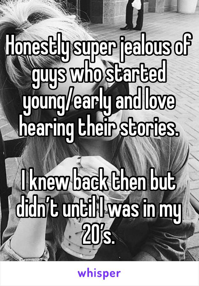 Honestly super jealous of guys who started young/early and love hearing their stories.

I knew back then but didn’t until I was in my 20’s.