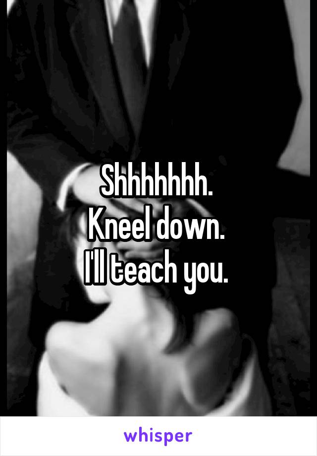 Shhhhhhh. 
Kneel down. 
I'll teach you. 