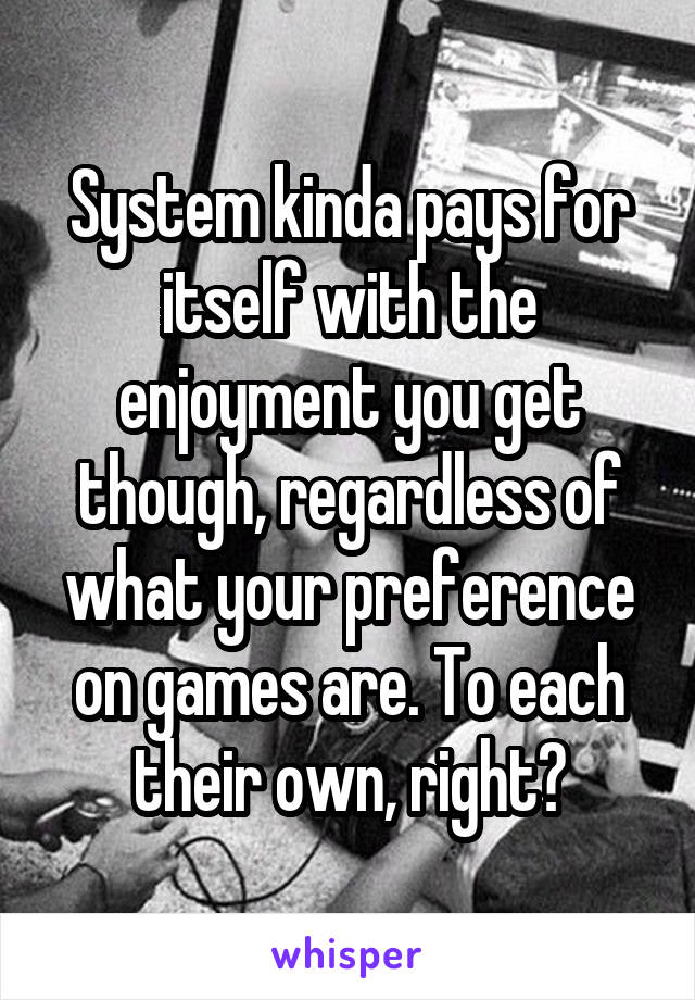 System kinda pays for itself with the enjoyment you get though, regardless of what your preference on games are. To each their own, right?