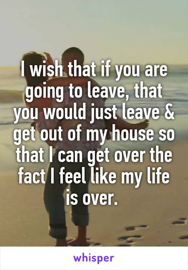 I wish that if you are going to leave, that you would just leave & get out of my house so that I can get over the fact I feel like my life is over. 