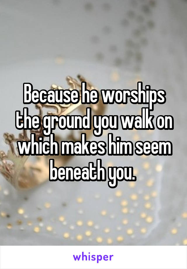 Because he worships the ground you walk on which makes him seem beneath you. 