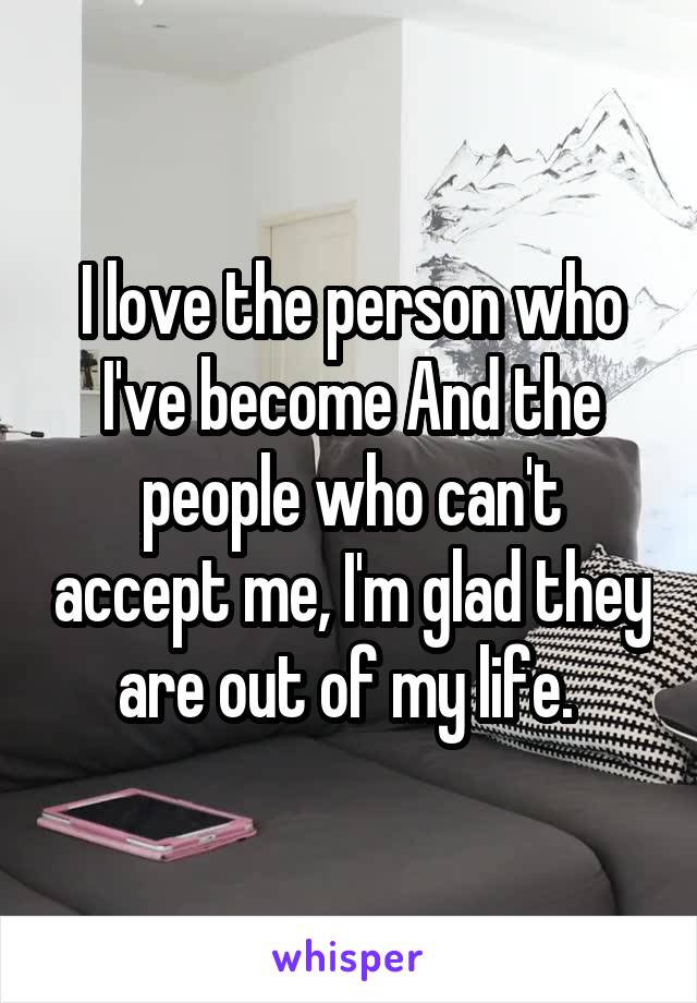 I love the person who I've become And the people who can't accept me, I'm glad they are out of my life. 