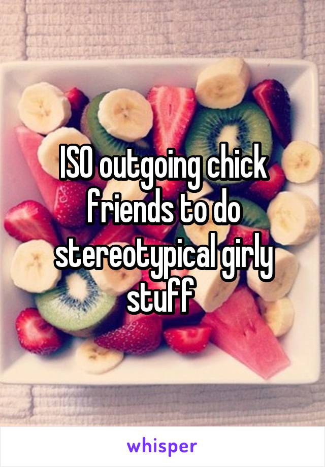 ISO outgoing chick friends to do stereotypical girly stuff 