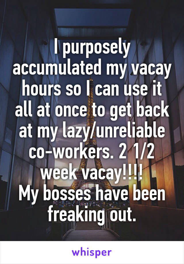 I purposely accumulated my vacay hours so I can use it all at once to get back at my lazy/unreliable co-workers. 2 1/2 week vacay!!!!
My bosses have been freaking out.