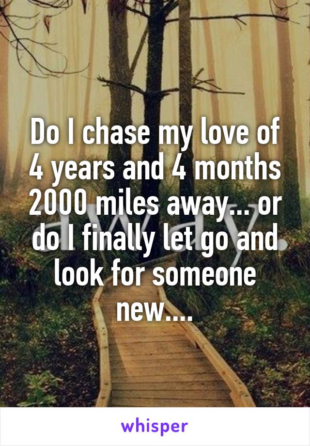 Do I chase my love of 4 years and 4 months 2000 miles away... or do I finally let go and look for someone new....