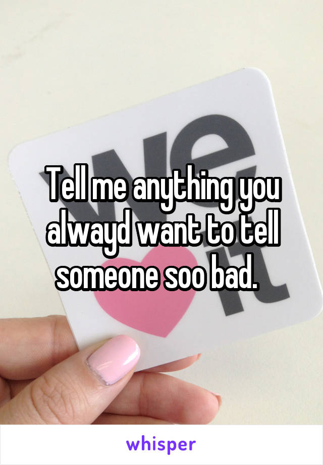 Tell me anything you alwayd want to tell someone soo bad.  