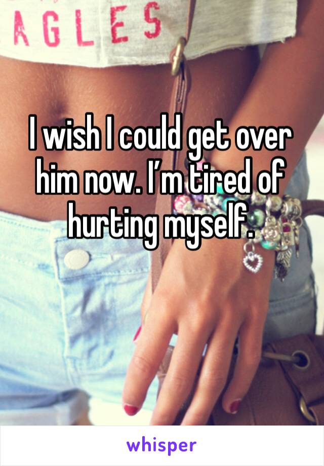 I wish I could get over him now. I’m tired of hurting myself. 
