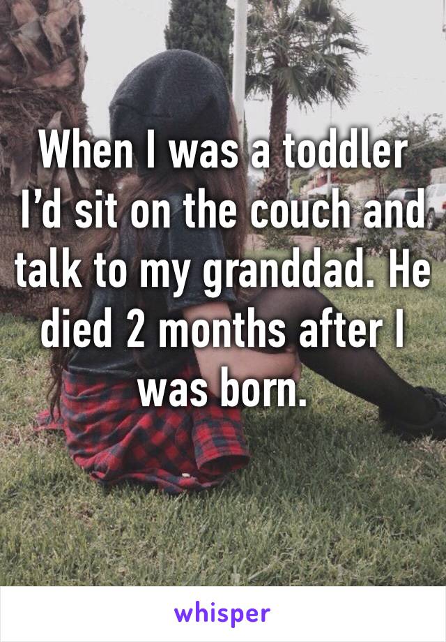 When I was a toddler I’d sit on the couch and talk to my granddad. He died 2 months after I was born.