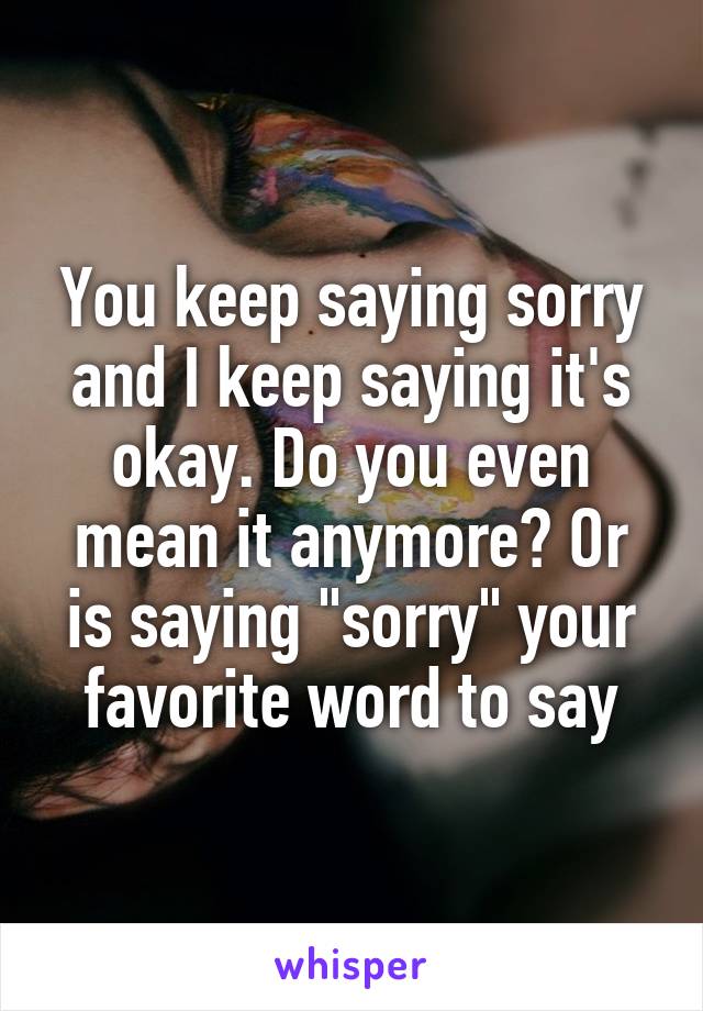 You keep saying sorry and I keep saying it's okay. Do you even mean it anymore? Or is saying "sorry" your favorite word to say