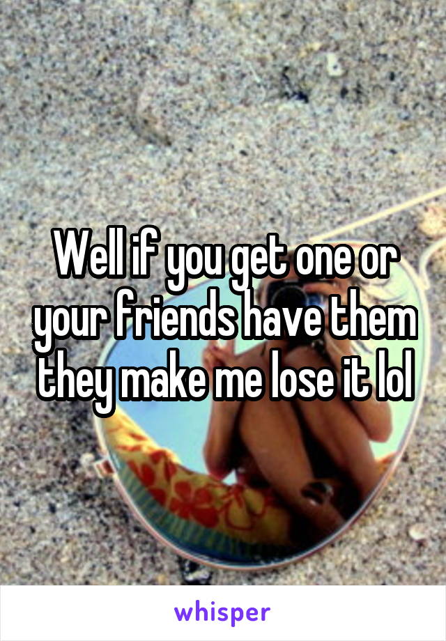 Well if you get one or your friends have them they make me lose it lol