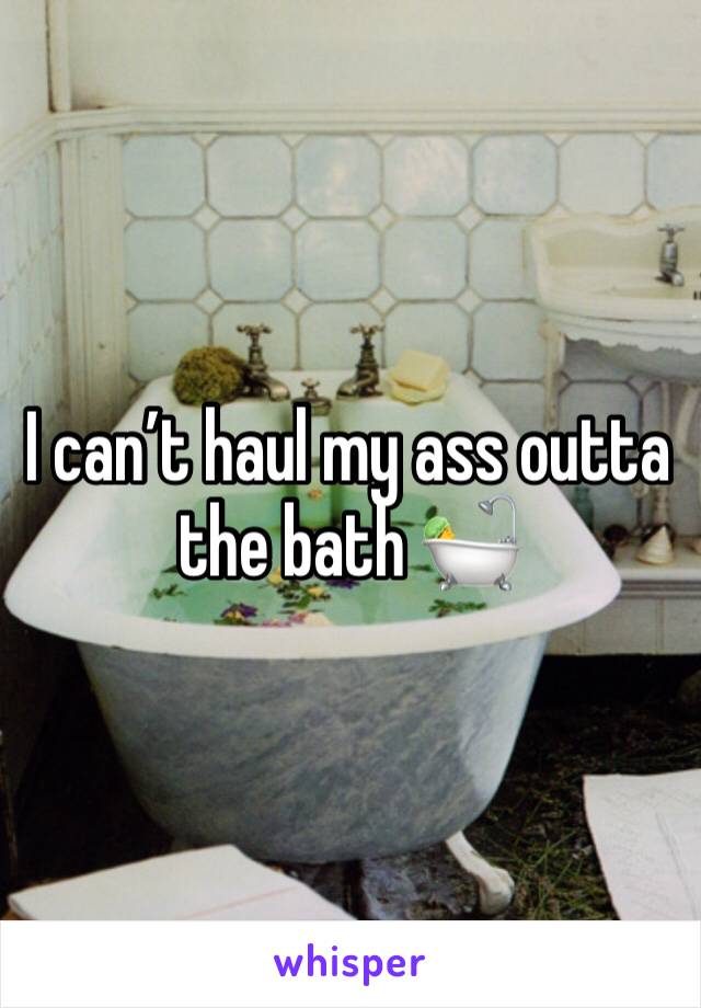 I can’t haul my ass outta the bath 🛀 